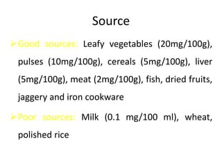 Source
Good sources: Leafy vegetables (20mg/100g),
pulses (10mg/100g), cereals (5mg/100g), liver
(5mg/100g), meat (2mg/100g), fish, dried fruits,
jaggery and iron cookware
Poor sources: Milk (0.1 mg/100 ml), wheat,
polished rice
 