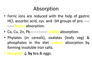 Absorption
• Ferric ions are reduced with the help of gastric
HCl, ascorbic acid, cys. and -SH groups of pro. ----
----- favors absorption.
• Ca, Cu, Zn, Pb ------------- inhibit absorption.
• Phytates (in cereals), oxalates (leafy veg) &
phosphates in the diet reduce absorption by
forming insoluble iron salts.
• Marginal ↓ by tea & eggs.
 