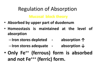 Regulation of Absorption
Mucosal block theory
• Absorbed by upper part of duodenum
• Homeostasis is maintained at the level of
absorption
–Iron stores depleted - absorption ↑
–Iron stores adequate - absorption ↓
• Only Fe++ (ferrous) form is absorbed
and not Fe+++ (ferric) form.
 