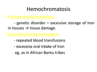 Hemochromatosis
• Primary Hemochromatosis :
- genetic disorder – excessive storage of Iron
in tissues → tissue damage.
• Secondary Hemochromatosis :
- repeated blood transfusions
- excessive oral intake of Iron
eg. as in African Bantu tribes
 