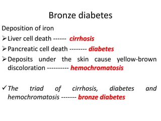 Bronze diabetes
Deposition of iron
Liver cell death ------ cirrhosis
Pancreatic cell death -------- diabetes
Deposits under the skin cause yellow-brown
discoloration ---------- hemochromatosis
The triad of cirrhosis, diabetes and
hemochromatosis ------- bronze diabetes
 