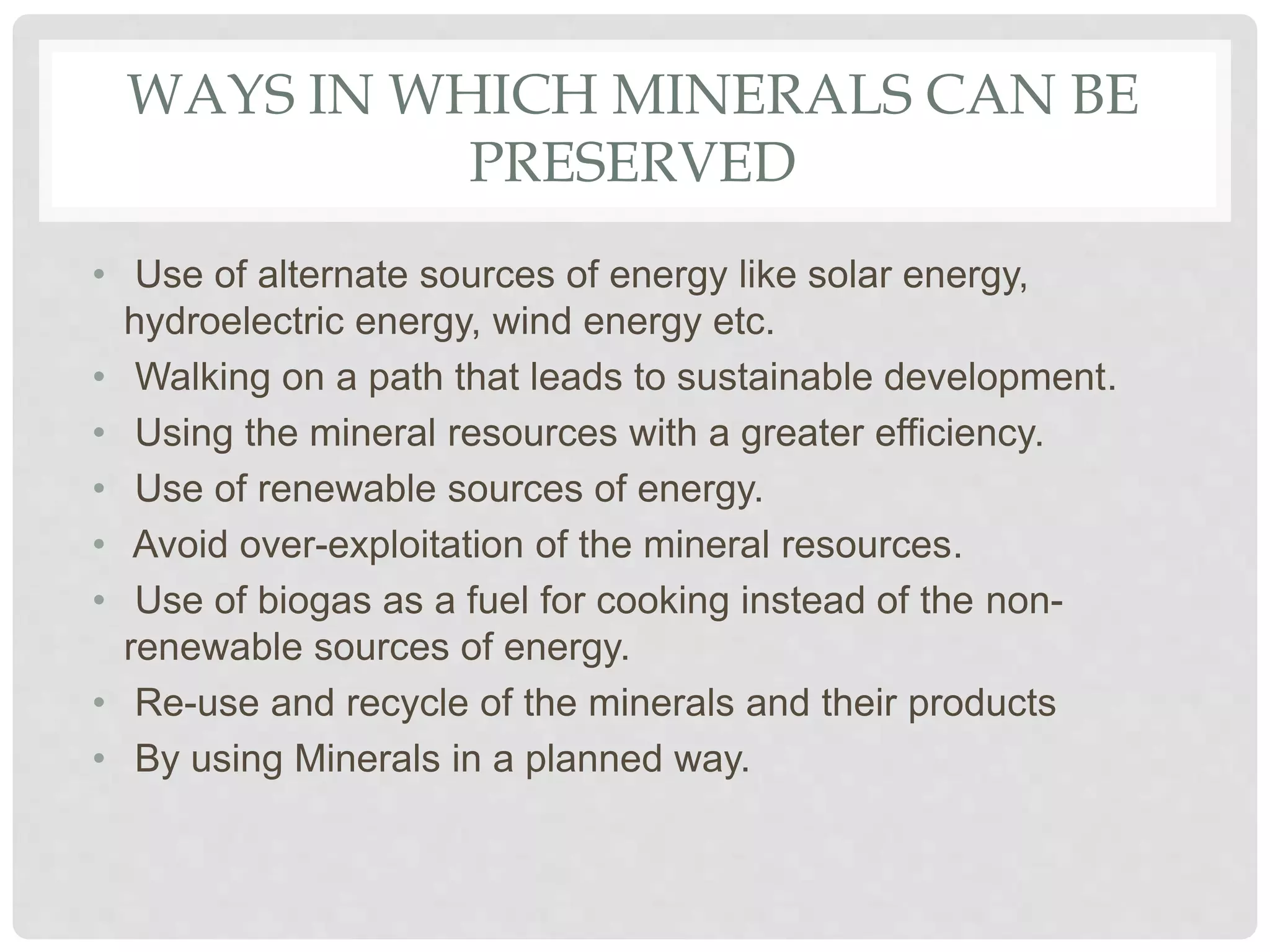 WAYS IN WHICH MINERALS CAN BE
PRESERVED
• Use of alternate sources of energy like solar energy,
hydroelectric energy, wind energy etc.
• Walking on a path that leads to sustainable development.
• Using the mineral resources with a greater efficiency.
• Use of renewable sources of energy.
• Avoid over-exploitation of the mineral resources.
• Use of biogas as a fuel for cooking instead of the non-
renewable sources of energy.
• Re-use and recycle of the minerals and their products
• By using Minerals in a planned way.
 