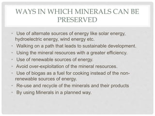 WAYS IN WHICH MINERALS CAN BE
PRESERVED
• Use of alternate sources of energy like solar energy,
hydroelectric energy, wind energy etc.
• Walking on a path that leads to sustainable development.
• Using the mineral resources with a greater efficiency.
• Use of renewable sources of energy.
• Avoid over-exploitation of the mineral resources.
• Use of biogas as a fuel for cooking instead of the non-
renewable sources of energy.
• Re-use and recycle of the minerals and their products
• By using Minerals in a planned way.
 