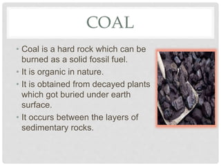 COAL
• Coal is a hard rock which can be
burned as a solid fossil fuel.
• It is organic in nature.
• It is obtained from decayed plants
which got buried under earth
surface.
• It occurs between the layers of
sedimentary rocks.
 
