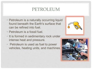 PETROLEUM
• Petroleum is a naturally occurring liquid
found beneath the Earth's surface that
can be refined into fuel.
• Petroleum is a fossil fuel.
• It is formed in sedimentary rock under
intense heat and pressure.
• Petroleum is used as fuel to power
vehicles, heating units, and machines.
 