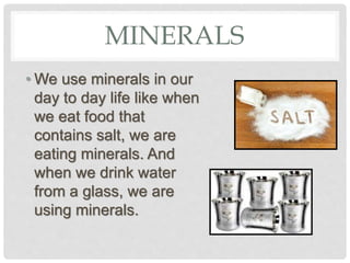 MINERALS
• We use minerals in our
day to day life like when
we eat food that
contains salt, we are
eating minerals. And
when we drink water
from a glass, we are
using minerals.
 