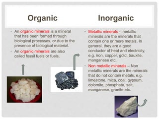 Organic
• An organic minerals is a mineral
that has been formed through
biological processes, or due to the
presence of biological material.
• An organic minerals are also
called fossil fuels or fuels.
Inorganic
• Metallic minerals - metallic
minerals are the minerals that
contain one or more metals. In
general, they are a good
conductor of heat and electricity,
e.g. iron, copper, gold, bauxite,
manganese etc.
• Non metallic minerals – Non
metallic minerals are the minerals
that do not contain metals, e.g.
limestone, mica, coal, gypsum,
dolomite, phosphate, salt,
manganese, granite etc.
 