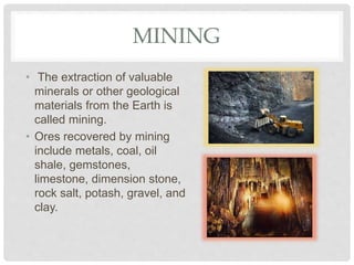 MINING
• The extraction of valuable
minerals or other geological
materials from the Earth is
called mining.
• Ores recovered by mining
include metals, coal, oil
shale, gemstones,
limestone, dimension stone,
rock salt, potash, gravel, and
clay.
 