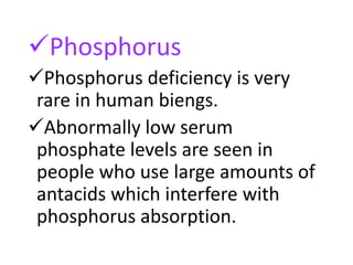 Phosphorus
Phosphorus deficiency is very
rare in human biengs.
Abnormally low serum
phosphate levels are seen in
people who use large amounts of
antacids which interfere with
phosphorus absorption.
 