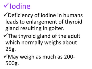 Iodine
Deficiency of iodine in humans
leads to enlargement of thyroid
gland resulting in goiter.
The thyroid gland of the adult
which normally weighs about
25g.
May weigh as much as 200-
500g.
 