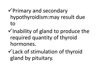 Primary and secondary
hypothyroidism:may result due
to
Inability of gland to produce the
required quantity of thyroid
hormones.
Lack of stimulation of thyroid
gland by pituitary.
 