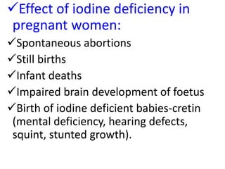 Effect of iodine deficiency in
pregnant women:
Spontaneous abortions
Still births
Infant deaths
Impaired brain development of foetus
Birth of iodine deficient babies-cretin
(mental deficiency, hearing defects,
squint, stunted growth).
 