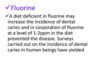 Fluorine
A diet deficient in fluorine may
increase the incidence of dental
caries and in corporation of fluorine
at a level of 1-2ppm in the diet
prevented the disease. Surveys
carried out on the incidence of dental
caries in human beings have yielded
 