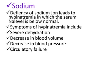 Sodium
Defiency of sodium Jon leads to
hypinatremia in which the serum
Nalevel is below normal.
Symptoms of hypinatremia include
Severe dehydration
Decrease in blood volume
Decrease in blood pressure
Circulatory failure
 