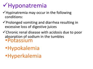 Hyponatremia
Hypinatremia may occur in the following
conditions:
Prolonged vomiting and diarrhea resulting in
excessive loss of digestive juices
Chronic renal disease with acidosis due to poor
absorption of sodium in the tumbles
•Potassium
•Hypokalemia
•Hyperkalemia
 