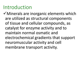 Introduction
Minerals are inorganic elements which
are utilized as structural components
of tissue and cellular compounds, as
catalyst for enzyme activity and to
maintain normal osmatic and
electrochemical gradients that support
neuromuscular activity and cell
membrane transport activity.
 