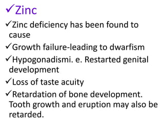 Zinc
Zinc deficiency has been found to
cause
Growth failure-leading to dwarfism
Hypogonadismi. e. Restarted genital
development
Loss of taste acuity
Retardation of bone development.
Tooth growth and eruption may also be
retarded.
 
