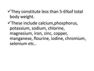They constitute less than 5-6%of total
body weight.
These include calcium,phosphorus,
potassium, sodium, chlorine,
magnesium, iron, zinc, copper,
manganese, flourine, iodine, chromium,
selenium etc..
 