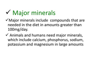  Major minerals
Major minerals include compounds that are
needed in the diet in amounts greater than
100mg/day.
 Animals and humans need major minerals,
which include calcium, phosphorus, sodium,
potassium and magnesium in large amounts
 