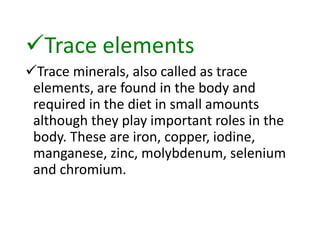 Trace elements
Trace minerals, also called as trace
elements, are found in the body and
required in the diet in small amounts
although they play important roles in the
body. These are iron, copper, iodine,
manganese, zinc, molybdenum, selenium
and chromium.
 
