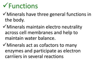Functions
Minerals have three general functions in
the body.
Minerals maintain electro neutrality
across cell membranes and help to
maintain water balance.
Minerals act as cofactors to many
enzymes and participate as electron
carriiers in several reactions
 