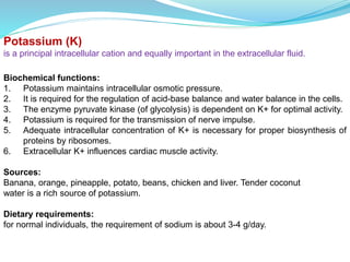 Potassium (K)
is a principal intracellular cation and equally important in the extracellular fluid.
Biochemical functions:
1. Potassium maintains intracellular osmotic pressure.
2. It is required for the regulation of acid-base balance and water balance in the cells.
3. The enzyme pyruvate kinase (of glycolysis) is dependent on K+ for optimal activity.
4. Potassium is required for the transmission of nerve impulse.
5. Adequate intracellular concentration of K+ is necessary for proper biosynthesis of
proteins by ribosomes.
6. Extracellular K+ influences cardiac muscle activity.
Sources:
Banana, orange, pineapple, potato, beans, chicken and liver. Tender coconut
water is a rich source of potassium.
Dietary requirements:
for normal individuals, the requirement of sodium is about 3-4 g/day.
 