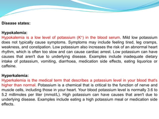 Disease states:
Hypokalemia:
Hypokalemia is a low level of potassium (K+) in the blood serum. Mild low potassium
does not typically cause symptoms. Symptoms may include feeling tired, leg cramps,
weakness, and constipation. Low potassium also increases the risk of an abnormal heart
rhythm, which is often too slow and can cause cardiac arrest. Low potassium can have
causes that aren't due to underlying disease. Examples include inadequate dietary
intake of potassium, vomiting, diarrhoea, medication side effects, eating liquorice or
caffeine.
Hyperkalemia:
Hyperkalemia is the medical term that describes a potassium level in your blood that's
higher than normal. Potassium is a chemical that is critical to the function of nerve and
muscle cells, including those in your heart. Your blood potassium level is normally 3.6 to
5.2 millimoles per liter (mmol/L). High potassium can have causes that aren't due to
underlying disease. Examples include eating a high potassium meal or medication side
effects.
 
