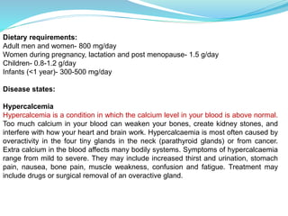 Dietary requirements:
Adult men and women- 800 mg/day
Women during pregnancy, lactation and post menopause- 1.5 g/day
Children- 0.8-1.2 g/day
Infants (<1 year)- 300-500 mg/day
Disease states:
Hypercalcemia
Hypercalcemia is a condition in which the calcium level in your blood is above normal.
Too much calcium in your blood can weaken your bones, create kidney stones, and
interfere with how your heart and brain work. Hypercalcaemia is most often caused by
overactivity in the four tiny glands in the neck (parathyroid glands) or from cancer.
Extra calcium in the blood affects many bodily systems. Symptoms of hypercalcaemia
range from mild to severe. They may include increased thirst and urination, stomach
pain, nausea, bone pain, muscle weakness, confusion and fatigue. Treatment may
include drugs or surgical removal of an overactive gland.
 