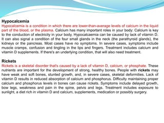 Hypocalcemia
Hypocalcemia is a condition in which there are lower-than-average levels of calcium in the liquid
part of the blood, or the plasma. Calcium has many important roles in your body: Calcium is key
to the conduction of electricity in your body. Hypocalcaemia can be caused by lack of vitamin D.
It can also signal a condition of the four small glands in the neck (the parathyroid glands), the
kidneys or the pancreas. Most cases have no symptoms. In severe cases, symptoms include
muscle cramps, confusion and tingling in the lips and fingers. Treatment includes calcium and
vitamin D supplements. If there's an underlying condition, that will also need treatment.
Rickets
Rickets is a skeletal disorder that's caused by a lack of vitamin D, calcium, or phosphate. These
nutrients are important for the development of strong, healthy bones. People with rickets may
have weak and soft bones, stunted growth, and, in severe cases, skeletal deformities. Lack of
vitamin D results in reduced absorption of calcium and phosphorus. Difficulty maintaining proper
calcium and phosphorus levels in bones can cause rickets. Symptoms include delayed growth,
bow legs, weakness and pain in the spine, pelvis and legs. Treatment includes exposure to
sunlight, a diet rich in vitamin D and calcium, supplements, medication or possibly surgery.
 