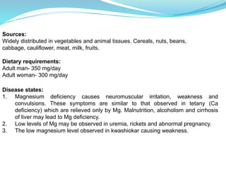 Sources:
Widely distributed in vegetables and animal tissues. Cereals, nuts, beans,
cabbage, cauliflower, meat, milk, fruits.
Dietary requirements:
Adult man- 350 mg/day
Adult woman- 300 mg/day
Disease states:
1. Magnesium deficiency causes neuromuscular irritation, weakness and
convulsions. These symptoms are similar to that observed in tetany (Ca
deficiency) which are relieved only by Mg. Malnutrition, alcoholism and cirrhosis
of liver may lead to Mg deficiency.
2. Low levels of Mg may be observed in uremia, rickets and abnormal pregnancy.
3. The low magnesium level observed in kwashiokar causing weakness.
 