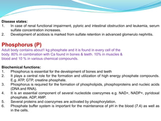 Disease states:
1. In case of renal functional impairment, pyloric and intestinal obstruction and leukemia, serum
sulfate concentration increases.
2. Development of acidosis is marked from sulfate retention in advanced glomerulo nephritis.
Phosphorus (P)
Adult body contains about1 kg phosphate and it is found in every cell of the
body. 80% in combination with Ca found in bones & teeth. 10% in muscles &
blood and 10 % in various chemical compounds.
Biochemical functions:
1. Phosphorus is essential for the development of bones and teeth
2. It plays a central role for the formation and utilization of high energy phosphate compounds.
E.g. ATP, GTP, creatine phosphate.
3. Phosphorus is required for the formation of phospholipids, phosphoproteins and nucleic acids
(DNA and RNA).
4. It is an essential component of several nucleotide coenzymes e.g. NAD+, NADP+, pyridoxal
phosphate, ADP, AMP.
5. Several proteins and coenzymes are activated by phosphorylation.
6. Phosphate buffer system is important for the maintenance of pH in the blood (7.4) as well as
in the cells.
 