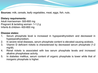 Sources: milk, cereals, leafy vegetables, meat, eggs, fish, nuts.
Dietary requirements:
Adult man/woman- 500-800 mg
Pregnant & lactating woman- 1-1.2 g
Infants & children- 400-800 mg
Disease states:
1. Serum phosphate level is increased in hypoparathyroidism and decreased in
hyperparathyroidism.
2. In severe renal diseases, serum phosphate content is elevated causing acidosis.
3. Vitamin D deficient rickets is characterized by decreased serum phosphate (1-2
mg/dl).
4. Renal rickets is associated with low serum phosphate levels and increased
alkaline phosphatase activity.
5. In diabetes mellitus, serum content of organic phosphate is lower while that of
inorganic phosphate is higher.
 