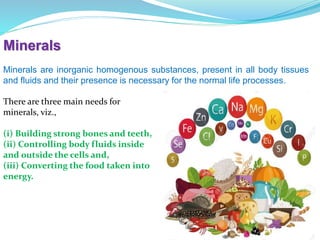 Minerals
Minerals are inorganic homogenous substances, present in all body tissues
and fluids and their presence is necessary for the normal life processes.
There are three main needs for
minerals, viz.,
(i) Building strong bones and teeth,
(ii) Controlling body fluids inside
and outside the cells and,
(iii) Converting the food taken into
energy.
 
