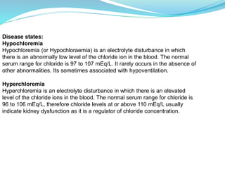 Disease states:
Hypochloremia
Hypochloremia (or Hypochloraemia) is an electrolyte disturbance in which
there is an abnormally low level of the chloride ion in the blood. The normal
serum range for chloride is 97 to 107 mEq/L. It rarely occurs in the absence of
other abnormalities. Its sometimes associated with hypoventilation.
Hyperchloremia
Hyperchloremia is an electrolyte disturbance in which there is an elevated
level of the chloride ions in the blood. The normal serum range for chloride is
96 to 106 mEq/L, therefore chloride levels at or above 110 mEq/L usually
indicate kidney dysfunction as it is a regulator of chloride concentration.
 