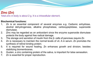 Zinc (Zn)
Total zinc in body is about 2 g. It is a intracellular element.
Biochemical functions:
1. Zn is an essential component of several enzymes e.g. Carbonic anhydrase,
alcohol dehydrogenase, alkaline phosphatase, carboxypeptidase, superoxide
dismutase.
2. Zinc may be regarded as an antioxidant since the enzyme superoxide dismutase
protects the body against free radical damage.
3. The storage and secretion of insulin from the β- cells of pancreas require Zn
4. Zn is necessary to maintain the normal levels of vit. A in serum. Zn promotes the
synthesis of retinol binding protein.
5. It is required for wound healing. Zn enhances growth and division, besides
stabilizing biomembranes.
6. Gusten, a zinc containing protein of the saliva, is important for tatse senasation.
7. Zn is essential for proper reproduction.
 