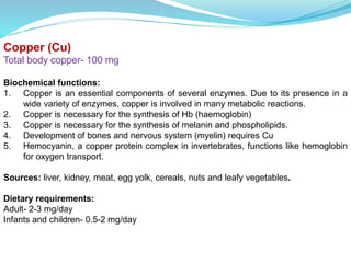 Copper (Cu)
Total body copper- 100 mg
Biochemical functions:
1. Copper is an essential components of several enzymes. Due to its presence in a
wide variety of enzymes, copper is involved in many metabolic reactions.
2. Copper is necessary for the synthesis of Hb (haemoglobin)
3. Copper is necessary for the synthesis of melanin and phospholipids.
4. Development of bones and nervous system (myelin) requires Cu
5. Hemocyanin, a copper protein complex in invertebrates, functions like hemoglobin
for oxygen transport.
Sources: liver, kidney, meat, egg yolk, cereals, nuts and leafy vegetables.
Dietary requirements:
Adult- 2-3 mg/day
Infants and children- 0.5-2 mg/day
 