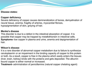 Disease states:
Copper deficiency
Severe deficiency of copper causes demineralization of bones, demyelination of
neural tissue, anemia, fragility of arteries, myocardial fibrosis,
hypopigmentation of skin, greying of hair.
Menke’s disease
This disorder is due to a defect in the intestinal absorption of copper. It is
possible that copper may be trapped by metallothionein in intestinal cells.
Symptoms- low copper in plasma and urine, anemia and depigmentation of
hair.
Wilson’s disease
It is a rare disorder of abnormal copper metabolism due to failure to synthesize
ceruloplasmin or an impairment in the binding capacity of copper to this protein
or both. As a result, copper is free in the plasma which easily enters the tissues
(liver, brain, kidney) binds with the proteins and gets deposited. The albumin
bound copper is either normal or increased.
Treatment- administration of penicillamine (natural copper chelating agent)
 