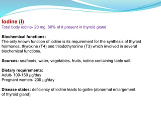 Iodine (I)
Total body iodine- 20 mg, 80% of it present in thyroid gland
Biochemical functions:
The only known function of iodine is its requirement for the synthesis of thyroid
hormones, thyroxine (T4) and triiodothyronine (T3) which involved in several
biochemical functions.
Sources: seafoods, water, vegetables, fruits, iodine containing table salt.
Dietary requirements:
Adult- 100-150 μg/day
Pregnant women- 200 μg/day
Disease states: deficiency of iodine leads to goitre (abnormal enlargement
of thyroid gland)
 