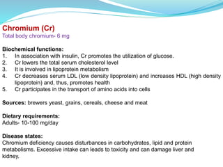 Chromium (Cr)
Total body chromium- 6 mg
Biochemical functions:
1. In association with insulin, Cr promotes the utilization of glucose.
2. Cr lowers the total serum cholesterol level
3. It is involved in lipoprotein metabolism
4. Cr decreases serum LDL (low density lipoprotein) and increases HDL (high density
lipoprotein) and, thus, promotes health
5. Cr participates in the transport of amino acids into cells
Sources: brewers yeast, grains, cereals, cheese and meat
Dietary requirements:
Adults- 10-100 mg/day
Disease states:
Chromium deficiency causes disturbances in carbohydrates, lipid and protein
metabolisms. Excessive intake can leads to toxicity and can damage liver and
kidney.
 