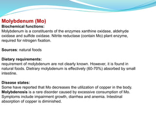 Molybdenum (Mo)
Biochemical functions:
Molybdenum is a constituents of the enzymes xanthine oxidase, aldehyde
oxidase and sulfide oxidase. Nitrite reductase (contain Mo) plant enzyme,
required for nitrogen fixation.
Sources: natural foods
Dietary requirements:
requirement of molybdenum are not clearly known. However, it is found in
natural foods. Dietrary molybdenum is effectively (60-70%) absorbed by small
intestine.
Disease states:
Some have reported that Mo decreases the utilization of copper in the body.
Molybdenosis is a rare disorder caused by excessive consumption of Mo.
Symptoms include impairment growth, diarrhea and anemia. Intestinal
absorption of copper is diminished.
 