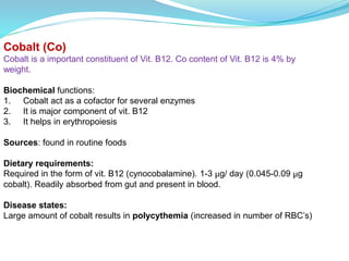 Cobalt (Co)
Cobalt is a important constituent of Vit. B12. Co content of Vit. B12 is 4% by
weight.
Biochemical functions:
1. Cobalt act as a cofactor for several enzymes
2. It is major component of vit. B12
3. It helps in erythropoiesis
Sources: found in routine foods
Dietary requirements:
Required in the form of vit. B12 (cynocobalamine). 1-3 μg/ day (0.045-0.09 μg
cobalt). Readily absorbed from gut and present in blood.
Disease states:
Large amount of cobalt results in polycythemia (increased in number of RBC’s)
 