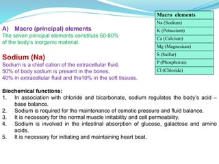 A) Macro (principal) elements
The seven principal elements constitute 60-80%
of the body’s inorganic material.
Sodium (Na)
Sodium is a chief cation of the extracellular fluid.
50% of body sodium is present in the bones,
40% in extracellular fluid and the10% in the soft tissues.
Biochemical functions:
1. In association with chloride and bicarbonate, sodium regulates the body’s acid –
base balance.
2. Sodium is required for the maintenance of osmotic pressure and fluid balance.
3. It is necessary for the normal muscle irritability and cell permeability.
4. Sodium is involved in the intestinal absorption of glucose, galactose and amino
acids.
5. It is necessary for initiating and maintaining heart beat.
Macro elements
Na (Sodium)
K (Potassium)
Ca (Calcium)
Mg (Magnesium)
S (Sulfur)
P (Phosphorus)
Cl (Chloride)
 