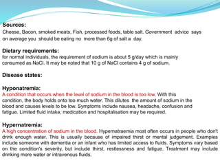 Sources:
Cheese, Bacon, smoked meats, Fish, processed foods, table salt. Government advice says
on average you should be eating no more than 6g of salt a day.
Dietary requirements:
for normal individuals, the requirement of sodium is about 5 g/day which is mainly
consumed as NaCl. It may be noted that 10 g of NaCl contains 4 g of sodium.
Disease states:
Hyponatremia:
A condition that occurs when the level of sodium in the blood is too low. With this
condition, the body holds onto too much water. This dilutes the amount of sodium in the
blood and causes levels to be low. Symptoms include nausea, headache, confusion and
fatigue. Limited fluid intake, medication and hospitalisation may be required.
Hypernatremia:
A high concentration of sodium in the blood. Hypernatraemia most often occurs in people who don't
drink enough water. This is usually because of impaired thirst or mental judgement. Examples
include someone with dementia or an infant who has limited access to fluids. Symptoms vary based
on the condition's severity, but include thirst, restlessness and fatigue. Treatment may include
drinking more water or intravenous fluids.
 