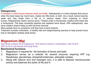 Osteoporosis
A condition in which bones become weak and brittle. Osteoporosis is a bone disease that occurs
when the body loses too much bone, makes too little bone, or both. As a result, bones become
weak and may break from a fall or, in serious cases, from sneezing or minor
bumps. Osteoporosis means “porous bone.” Viewed under a microscope, healthy bone looks like
a honeycomb. The body constantly absorbs and replaces bone tissue. With osteoporosis, new
bone creation doesn't keep up with old bone removal.
Many people have no symptoms until they have a bone fracture.
Treatment includes medication, a healthy diet and weight-bearing exercise to help prevent bone
loss or strengthen already weak bones.
Magnesium (Mg)
Adult body contains 20 g magnesium, 70% found in bones in combination with Ca & P.
30% found in soft tissues and body fluids
Biochemical functions:
1. Magnesium is required for the formation of bones and teeth.
2. Magnesium serves as a cofactor for several enzymes requiring ATP e.g.
Hexokinase, glucokinase, phosphofructokinase, adenylate cyclase.
3. Along with calcium ions and hydrogen ions, it is able to depress neuromuscular
activity and balances the action of Na and K.
 