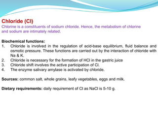 Chloride (Cl)
Chlorine is a constituents of sodium chloride. Hence, the metabolism of chlorine
and sodium are intimately related.
Biochemical functions:
1. Chloride is involved in the regulation of acid-base equilibrium, fluid balance and
osmotic pressure. These functions are carried out by the interaction of chloride with
Na & K.
2. Chloride is necessary for the formation of HCl in the gastric juice
3. Chloride shift involves the active participation of Cl.
4. The enzyme salivary amylase is activated by chloride.
Sources: common salt, whole grains, leafy vegetables, eggs and milk.
Dietary requirements: daily requirement of Cl as NaCl is 5-10 g.
 