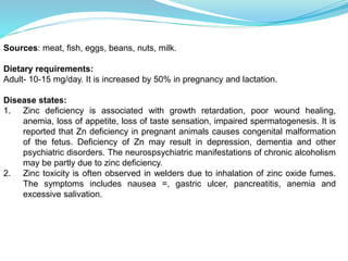 Sources: meat, fish, eggs, beans, nuts, milk.
Dietary requirements:
Adult- 10-15 mg/day. It is increased by 50% in pregnancy and lactation.
Disease states:
1. Zinc deficiency is associated with growth retardation, poor wound healing,
anemia, loss of appetite, loss of taste sensation, impaired spermatogenesis. It is
reported that Zn deficiency in pregnant animals causes congenital malformation
of the fetus. Deficiency of Zn may result in depression, dementia and other
psychiatric disorders. The neurospsychiatric manifestations of chronic alcoholism
may be partly due to zinc deficiency.
2. Zinc toxicity is often observed in welders due to inhalation of zinc oxide fumes.
The symptoms includes nausea =, gastric ulcer, pancreatitis, anemia and
excessive salivation.
 