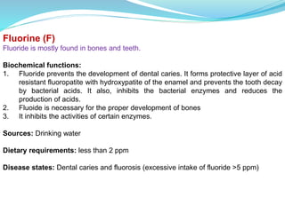 Fluorine (F)
Fluoride is mostly found in bones and teeth.
Biochemical functions:
1. Fluoride prevents the development of dental caries. It forms protective layer of acid
resistant fluoropatite with hydroxypatite of the enamel and prevents the tooth decay
by bacterial acids. It also, inhibits the bacterial enzymes and reduces the
production of acids.
2. Fluoide is necessary for the proper development of bones
3. It inhibits the activities of certain enzymes.
Sources: Drinking water
Dietary requirements: less than 2 ppm
Disease states: Dental caries and fluorosis (excessive intake of fluoride >5 ppm)
 