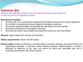 Selenium (Se)
Selenium was originally identified as an toxic element, however, has shown that
in small amount it is biologically important.
Biochemical functions:
1. Se along with Vit. E, prevents the development of hepatic necrosis and muscular dystrophy.
2. Se involved in maintaining structural integrity of biological membrane
3. Se prevents lipid peroxidation and protects the cells against the free radicals
4. Se protects animals from carcinogenic chemicals
5. Se binds with certain heavy metals and protects the body from their toxic effects
Sources: organ meats (liver, kidney) and sea foods
Dietary requirements: Adults- 50-200 mg/day
Disease states: Selenium deficiency in animals leads to muscular dstrophy, pancreatic fibrosis and
reproductive disorders. In humans, keshan disease (endemic cardiomyopathy in china) is
attributed to deficiency of Se. Also, low serum Se levels are associated with risk of
cardiovascular disease, and various cancers.
 