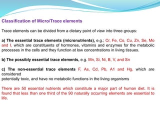 Classification of Micro/Trace elements
Trace elements can be divided from a dietary point of view into three groups:
a) The essential trace elements (micronutrients), e.g.; Cr, Fe, Co, Cu, Zn, Se, Mo
and I, which are constituents of hormones, vitamins and enzymes for the metabolic
processes in the cells and they function at low concentrations in living tissues.
b) The possibly essential trace elements, e.g. Mn, Si, Ni, B, V, and Sn
c) The non-essential trace elements F, As, Cd, Pb, A1 and Hg, which are
considered
potentially toxic, and have no metabolic functions in the living organisms
There are 50 essential nutrients which constitute a major part of human diet. It is
found that less than one third of the 90 naturally occurring elements are essential to
life.
 