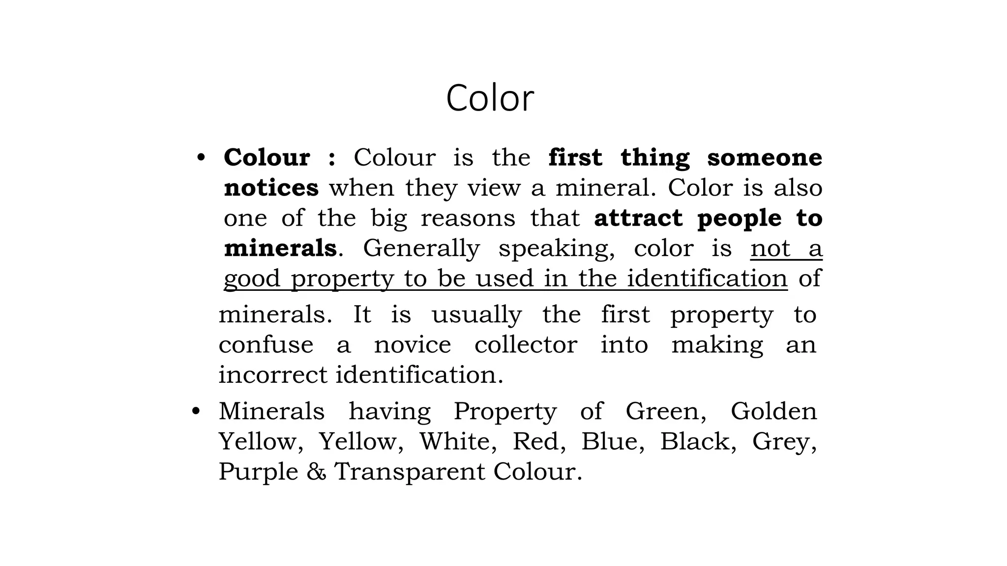 Color
• Colour : Colour is the first thing someone
notices when they view a mineral. Color is also
one of the big reasons that attract people to
minerals. Generally speaking, color is not a
good property to be used in the identification of
minerals. It is usually the
confuse a novice collector
first property to
into making an
incorrect identification.
• Minerals having Property of Green, Golden
Yellow, Yellow, White, Red, Blue, Black, Grey,
Purple & Transparent Colour.
 